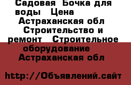 Садовая  Бочка для воды › Цена ­ 13 000 - Астраханская обл. Строительство и ремонт » Строительное оборудование   . Астраханская обл.